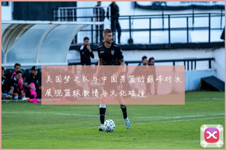 美国梦之队与中国男篮的巅峰对决展现篮球激情与文化碰撞