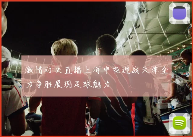 激情对决直播上海申花迎战天津全力争胜展现足球魅力