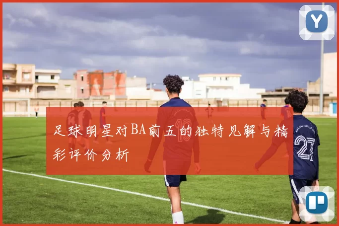 足球明星对BA前五的独特见解与精彩评价分析