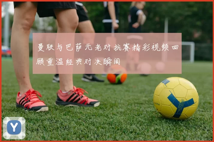曼联与巴萨元老对抗赛精彩视频回顾重温经典对决瞬间