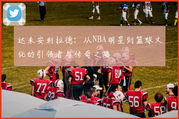 达米安利拉德：从NBA明星到篮球文化的引领者与传奇之路
