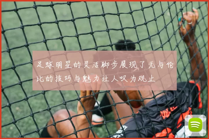 足球明星的灵活脚步展现了无与伦比的技巧与魅力让人叹为观止